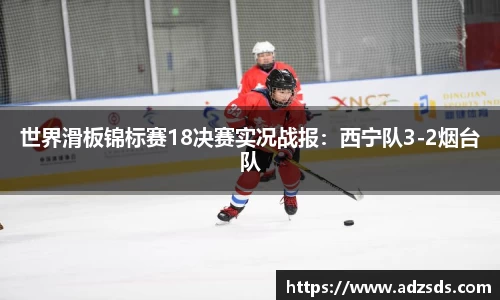 世界滑板锦标赛18决赛实况战报：西宁队3-2烟台队