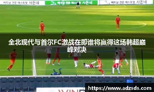 全北现代与首尔FC激战在即谁将赢得这场韩超巅峰对决